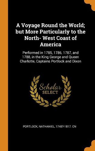 A Voyage Round the World; But More Particularly to the North- West Coast of America: Performed in 1785, 1786, 1787, and 1788, in the King George and Queen Charlotte, Captains Portlock and Dixon