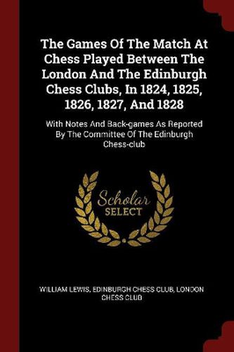 Cover image for The Games of the Match at Chess Played Between the London and the Edinburgh Chess Clubs, in 1824, 1825, 1826, 1827, and 1828: With Notes and Back-Games as Reported by the Committee of the Edinburgh Chess-Club