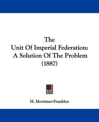 Cover image for The Unit of Imperial Federation: A Solution of the Problem (1887)