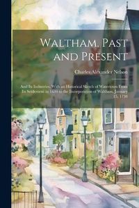 Cover image for Waltham, Past and Present; and its Industries. With an Historical Sketch of Watertown From its Settlement in 1630 to the Incorporation of Waltham, January 15, 1738