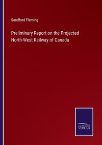 Cover image for Preliminary Report on the Projected North-West Railway of Canada