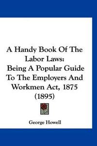 Cover image for A Handy Book of the Labor Laws: Being a Popular Guide to the Employers and Workmen ACT, 1875 (1895)