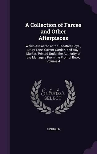 Cover image for A Collection of Farces and Other Afterpieces: Which Are Acted at the Theatres Royal, Drury-Lane, Covent-Garden, and Hay-Market. Printed Under the Authority of the Managers from the Prompt Book, Volume 4