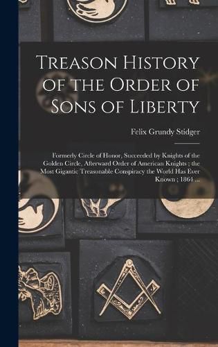 Cover image for Treason History of the Order of Sons of Liberty: Formerly Circle of Honor, Succeeded by Knights of the Golden Circle, Afterward Order of American Knights; the Most Gigantic Treasonable Conspiracy the World Has Ever Known; 1864 ...