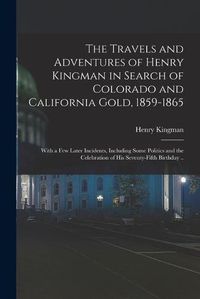 Cover image for The Travels and Adventures of Henry Kingman in Search of Colorado and California Gold, 1859-1865; With a few Later Incidents, Including Some Politics and the Celebration of his Seventy-fifth Birthday ..