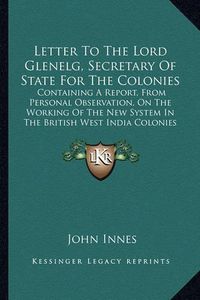 Cover image for Letter to the Lord Glenelg, Secretary of State for the Colonies: Containing a Report, from Personal Observation, on the Working of the New System in the British West India Colonies