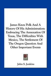 Cover image for James Knox Polk and a History of His Administration: Embracing the Annexation of Texas, the Difficulties with Mexico, the Settlement of the Oregon Question and Other Important Events
