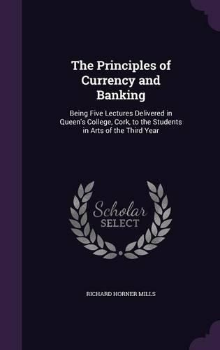 Cover image for The Principles of Currency and Banking: Being Five Lectures Delivered in Queen's College, Cork, to the Students in Arts of the Third Year