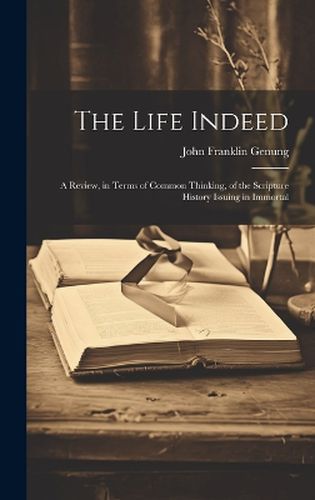 Cover image for The Life Indeed; a Review, in Terms of Common Thinking, of the Scripture History Issuing in Immortal