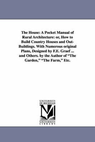 Cover image for The House: A Pocket Manual of Rural Architecture: or, How to Build Country Houses and Out-Buildings. With Numerous original Plans, Designed by F.E. Graef ... and Others. by the Author of The Garden, The Farm, Etc.