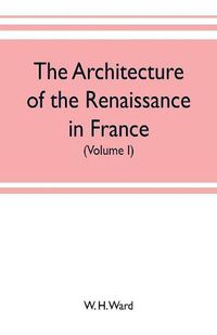 Cover image for The architecture of the renaissance in France, a history of the evolution of the arts of building, decoration and garden design under classical influence from 1495 to 1830 (Volume I)