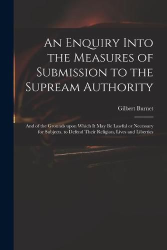 An Enquiry Into the Measures of Submission to the Supream Authority: and of the Grounds Upon Which It May Be Lawful or Necessary for Subjects, to Defend Their Religion, Lives and Liberties