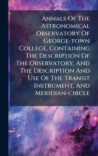 Cover image for Annals Of The Astronomical Observatory Of George-town College, Containing The Description Of The Observatory, And The Description And Use Of The Transit Instrument, And Meridian-circle