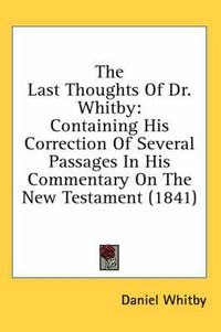 Cover image for The Last Thoughts of Dr. Whitby: Containing His Correction of Several Passages in His Commentary on the New Testament (1841)