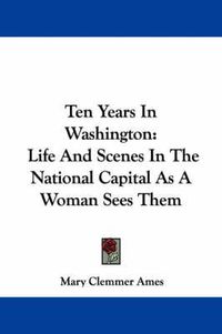 Cover image for Ten Years in Washington: Life and Scenes in the National Capital as a Woman Sees Them