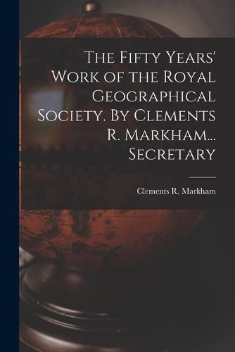 The Fifty Years' Work of the Royal Geographical Society. By Clements R. Markham... Secretary