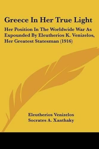 Cover image for Greece in Her True Light: Her Position in the Worldwide War as Expounded by Eleutherios K. Venizelos, Her Greatest Statesman (1916)