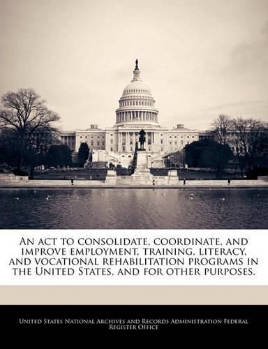 Cover image for An ACT to Consolidate, Coordinate, and Improve Employment, Training, Literacy, and Vocational Rehabilitation Programs in the United States, and for Other Purposes.