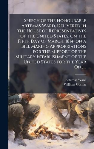 Cover image for Speech of the Honourable Artemas Ward, Delivered in the House of Representatives of the United States, on the Fifth Day of March, 1814, on a Bill Making Appropriations for the Support of the Military Establishment of the United States for the Year One...