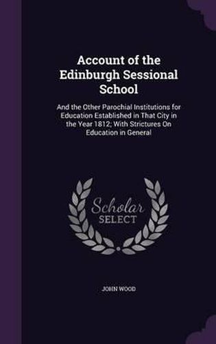 Cover image for Account of the Edinburgh Sessional School: And the Other Parochial Institutions for Education Established in That City in the Year 1812; With Strictures on Education in General