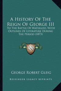 Cover image for A History of the Reign of George III: To the Battle of Waterloo, with Outlines of Literature During the Period (1873)