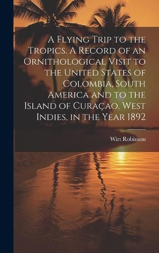 Cover image for A Flying Trip to the Tropics. A Record of an Ornithological Visit to the United States of Colombia, South America and to the Island of Curacao, West Indies, in the Year 1892