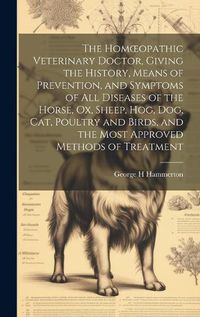 Cover image for The Homoeopathic Veterinary Doctor, Giving the History, Means of Prevention, and Symptoms of all Diseases of the Horse, ox, Sheep, hog, dog, cat, Poultry and Birds, and the Most Approved Methods of Treatment