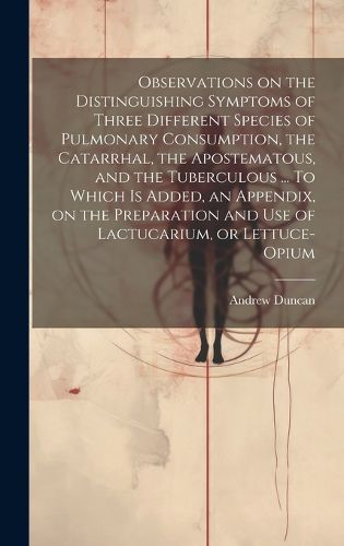 Cover image for Observations on the Distinguishing Symptoms of Three Different Species of Pulmonary Consumption, the Catarrhal, the Apostematous, and the Tuberculous ... To Which is Added, an Appendix, on the Preparation and Use of Lactucarium, or Lettuce-opium