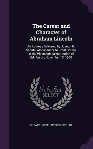 Cover image for The Career and Character of Abraham Lincoln: An Address Delivered by Joseph H. Choate, Ambassador to Great Britain, at the Philosophical Institution of Edinburgh, November 13, 1900