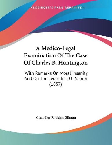 Cover image for A Medico-Legal Examination of the Case of Charles B. Huntington: With Remarks on Moral Insanity and on the Legal Test of Sanity (1857)