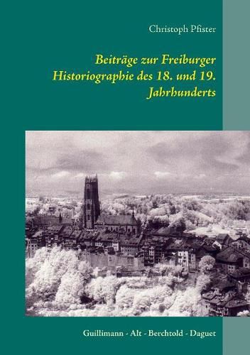 Beitrage zur Freiburger Historiographie des 18. und 19. Jahrhunderts: Guillimann - Alt - Berchtold - Daguet