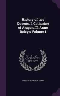 Cover image for History of Two Queens. I. Catharine of Aragon. II. Anne Boleyn Volume 1