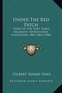 Cover image for Under the Red Patch Under the Red Patch: Story of the Sixty Third Regiment, Pennsylvania Volunteers, Story of the Sixty Third Regiment, Pennsylvania Volunteers, 1861-1864 (1908) 1861-1864 (1908)