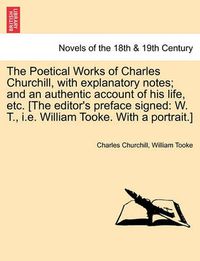 Cover image for The Poetical Works of Charles Churchill, with Explanatory Notes; And an Authentic Account of His Life, Etc. [The Editor's Preface Signed: W. T., i.e.