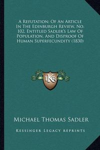 Cover image for A Refutation; Of an Article in the Edinburgh Review, No. 102, Entitled Sadler's Law of Population, and Disproof of Human Superfecundity (1830)