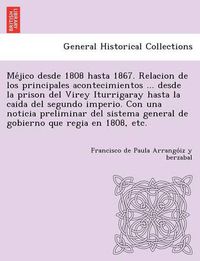 Cover image for Me&#769;jico desde 1808 hasta 1867. Relacion de los principales acontecimientos ... desde la prison del Virey Iturrigaray hasta la caida del segundo imperio. Con una noticia preliminar del sistema general de gobierno que regia en 1808, etc.