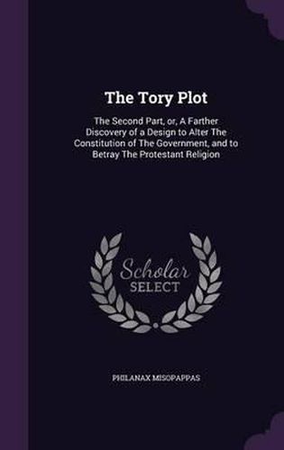 Cover image for The Tory Plot: The Second Part, Or, a Farther Discovery of a Design to Alter the Constitution of the Government, and to Betray the Protestant Religion