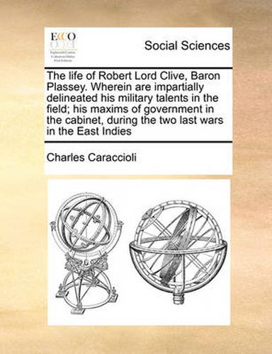 Cover image for The Life of Robert Lord Clive, Baron Plassey. Wherein Are Impartially Delineated His Military Talents in the Field; His Maxims of Government in the Cabinet, During the Two Last Wars in the East Indies