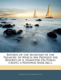 Cover image for Reports of the Secretary of the Treasury. to Which Are Prefixed the Reports of A. Hamilton on Public Credit, a National Bank [&C.].