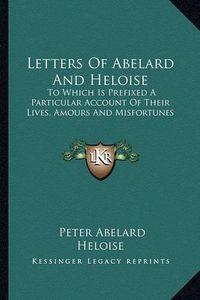 Cover image for Letters of Abelard and Heloise: To Which Is Prefixed a Particular Account of Their Lives, Amours and Misfortunes