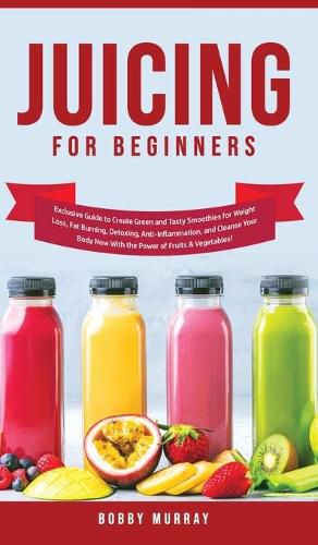 Juicing for Beginners: Exclusive Guide to Create Green and Tasty Smoothies for Weight Loss, Fat Burning, Detoxing, Anti-Inflammation, and Cleanse Your Body Now With the Power of Fruits and Vegetables