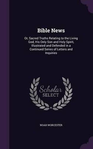Cover image for Bible News: Or, Sacred Truths Relating to the Living God, His Only Son and Holy Spirit, Illustrated and Defended in a Continued Series of Letters and Inquiries