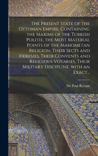 Cover image for The Present State of the Ottoman Empire. Containing the Maxims of the Turkish Politie, the Most Material Points of the Mahometan Religion, Their Sects and Heresies, Their Convents and Religious Votaries, Their Military Discipline, With an Exact...
