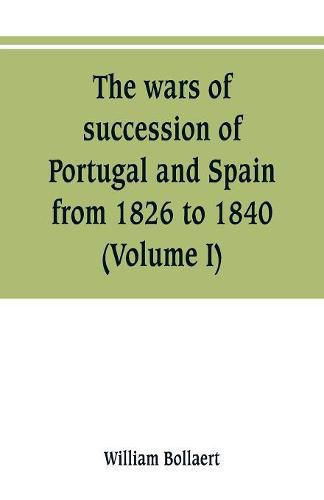 Cover image for The wars of succession of Portugal and Spain, from 1826 to 1840: with resume of the political history of Portugal and Spain to the present time (Volume I)