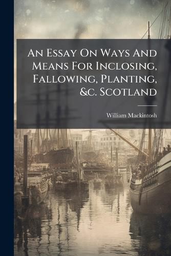 Cover image for An Essay On Ways And Means For Inclosing, Fallowing, Planting, &c. Scotland