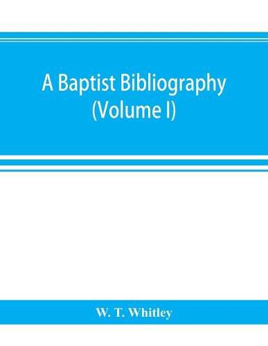 A Baptist bibliography; being a register of the chief materials for Baptist history, whether in manuscript or in print, preserved in Great Britain, Ireland, and the colonies (Volume I)