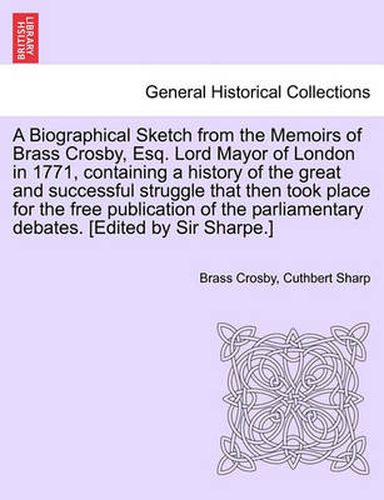 Cover image for A Biographical Sketch from the Memoirs of Brass Crosby, Esq. Lord Mayor of London in 1771, Containing a History of the Great and Successful Struggle That Then Took Place for the Free Publication of the Parliamentary Debates. [Edited by Sir Sharpe.]