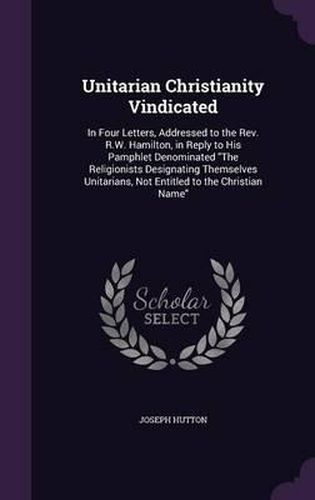 Cover image for Unitarian Christianity Vindicated: In Four Letters, Addressed to the REV. R.W. Hamilton, in Reply to His Pamphlet Denominated the Religionists Designating Themselves Unitarians, Not Entitled to the Christian Name