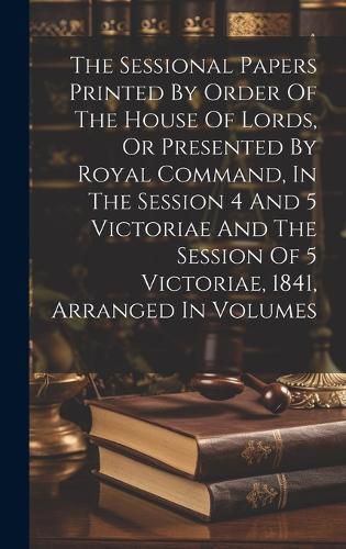 Cover image for The Sessional Papers Printed By Order Of The House Of Lords, Or Presented By Royal Command, In The Session 4 And 5 Victoriae And The Session Of 5 Victoriae, 1841, Arranged In Volumes