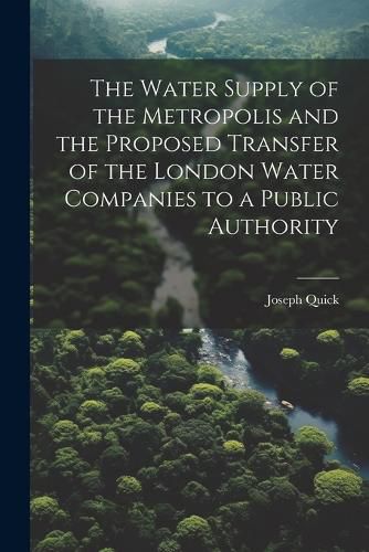 Cover image for The Water Supply of the Metropolis and the Proposed Transfer of the London Water Companies to a Public Authority